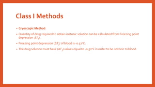 Class I Methods
• Cryoscopic Method:
• Quantity of drug required to obtain isotonic solution can be calculated from Freezing point
depression (∆𝑇f).
• Freezing point depression (∆𝑇f) of blood is -0.520C.
• The drug solution must have (∆𝑇f) values equal to -0.520C in order to be isotonic to blood.
 