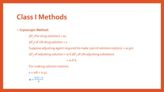 Class I Methods
• Cryoscopic Method:
∆𝑇f (for drug solution) = ax
∆𝑇f) of 1% drug solution = x
Suppose adjusting agent required to make 100 ml solution isotonic = w gm
∆𝑇f of adjusting solution = w X ∆𝑇f of 1% adjusting substance
= w X b
For making solution isotonic
x + wb = 0.52
w =
0.52 −𝑥
𝑏
 