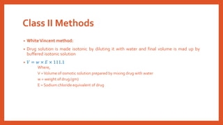 Class II Methods
• WhiteVincent method:
• Drug solution is made isotonic by diluting it with water and final volume is mad up by
buffered isotonic solution
• 𝑉 = 𝑤 × 𝐸 × 111.1
Where,
V =Volume of osmotic solution prepared by mixing drug with water
w = weight of drug (gm)
E = Sodium chloride equivalent of drug
 