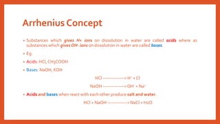 Arrhenius Concept
• Substances which gives H+ ions on dissolution in water are called acids where as
substances which gives OH- ions on dissolution in water are called bases.
• Eg.
• Acids: HCl, CH3COOH
• Bases: NaOH, KOH
HCl --------------> H+ + Cl-
NaOH -------------->OH- + Na+
• Acids and bases when react with each other produce salt and water.
HCl + NaOH -------------> NaCl + H2O
 