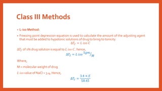 Class III Methods
• L-iso Method:
• Freezing point depression equation is used to calculate the amount of the adjusting agent
that must be added to hypotonic solutions of drug to bring to tonicity
∆𝑇𝑓 = 𝐿 𝑖𝑠𝑜 𝐶
∆𝑇𝑓 of 1% drug solution is equal to L iso C, hence,
∆𝑇𝑓 = 𝐿 𝑖𝑠𝑜 ൗ
1𝑔𝑚
𝑀
Where,
M = molecular weight of drug
L iso value of NaCl = 3.4, Hence,
∆𝑇𝑓 =
3.4 × 𝐸
58.45
 