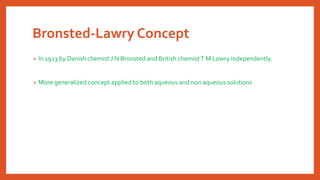 Bronsted-Lawry Concept
• In 1923 by Danish chemist J N Bronsted and British chemistT M Lowry independently.
• More generalized concept applied to both aqueous and non aqueous solutions
 