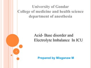 University of Gondar
College of medicine and health science
department of anesthesia
Prepared by Misganaw M
1
Acid- Base disorder and
Electrolyte Imbalance In ICU
 