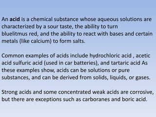 An acid is a chemical substance whose aqueous solutions are
characterized by a sour taste, the ability to turn
bluelitmus red, and the ability to react with bases and certain
metals (like calcium) to form salts.
Common examples of acids include hydrochloric acid , acetic
acid sulfuric acid (used in car batteries), and tartaric acid As
these examples show, acids can be solutions or pure
substances, and can be derived from solids, liquids, or gases.
Strong acids and some concentrated weak acids are corrosive,
but there are exceptions such as carboranes and boric acid.
 