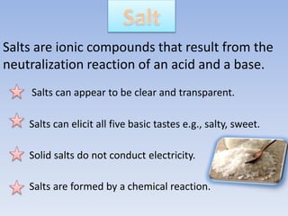 Salts are ionic compounds that result from the
neutralization reaction of an acid and a base.
Salts can appear to be clear and transparent.
Salts can elicit all five basic tastes e.g., salty, sweet.
Solid salts do not conduct electricity.
Salts are formed by a chemical reaction.
 