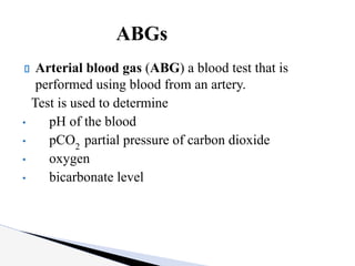 Arterial blood gas (ABG) a blood test that is
performed using blood from an artery.
Test is used to determine
• pH of the blood
• pCO2
partial pressure of carbon dioxide
• oxygen
• bicarbonate level
ABGs
 