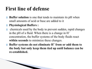 Buffer solution is one that tends to maintain its pH when
small amounts of acid or base are added to it
Physiological Buffers :
chemicals used by the body to prevent sudden, rapid changes
in the pH of a fluid. When there is a change in H+
concentration, the buffer systems of the body fluids react
within seconds to minimize these changes.
Buffer systems do not eliminate H+
from or add them to
the body but only keep them tied up until balance can be
re-established.
First line of defense
 