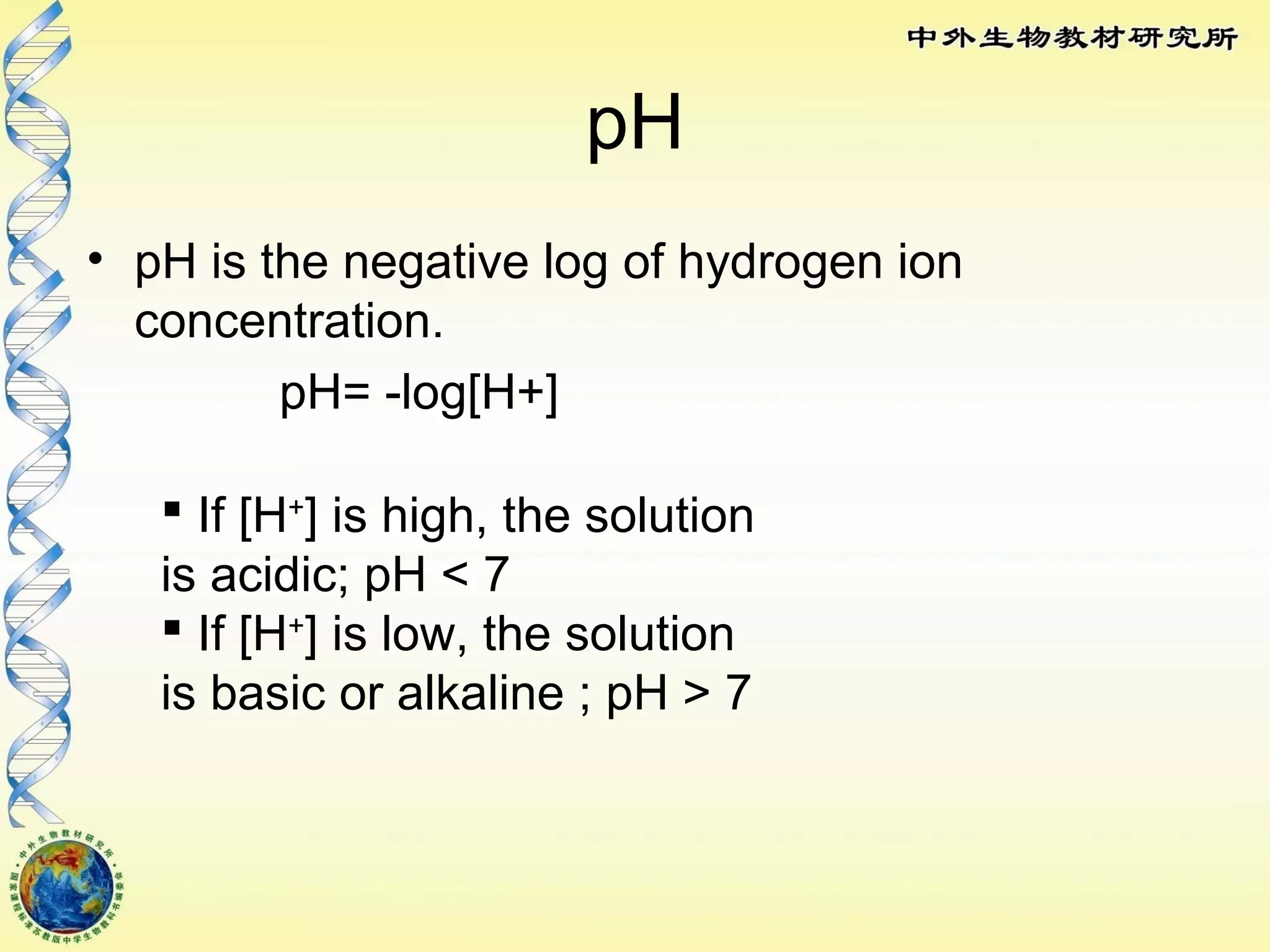 pH
• pH is the negative log of hydrogen ion
concentration.
pH= -log[H+]
 If [H+
] is high, the solution
is acidic; pH < 7
 If [H+
] is low, the solution
is basic or alkaline ; pH > 7
 
