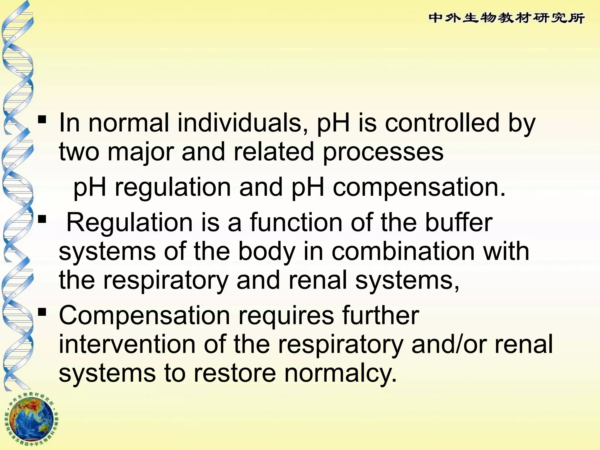  In normal individuals, pH is controlled by
two major and related processes
pH regulation and pH compensation.
 Regulation is a function of the buffer
systems of the body in combination with
the respiratory and renal systems,
 Compensation requires further
intervention of the respiratory and/or renal
systems to restore normalcy.
 