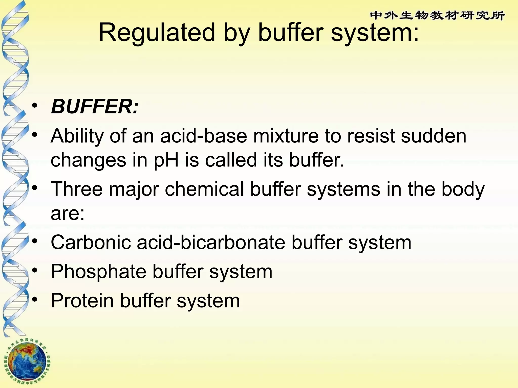Regulated by buffer system:
• BUFFER:
• Ability of an acid-base mixture to resist sudden
changes in pH is called its buffer.
• Three major chemical buffer systems in the body
are:
• Carbonic acid-bicarbonate buffer system
• Phosphate buffer system
• Protein buffer system
 