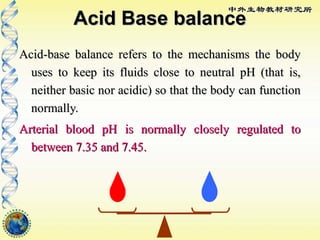 Acid Base balanceAcid Base balance
Acid-base balance refers to the mechanisms the bodyAcid-base balance refers to the mechanisms the body
uses to keep its fluids close to neutral pH (that is,uses to keep its fluids close to neutral pH (that is,
neither basic nor acidic) so that the body can functionneither basic nor acidic) so that the body can function
normally.normally.
Arterial blood pH is normally closely regulated toArterial blood pH is normally closely regulated to
between 7.35 and 7.45.between 7.35 and 7.45.
 