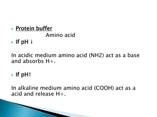  Protein buffer
Amino acid
 If pH ↓
In acidic medium amino acid (NH2) act as a base
and absorbs H+.
 If pH↑
In alkaline medium amino acid (COOH) act as a
acid and release H+.
 