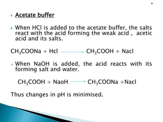  Acetate buffer
 When HCl is added to the acetate buffer, the salts
react with the acid forming the weak acid , acetic
acid and its salts.
CH3COONa + Hcl CH3COOH + Nacl
 When NaOH is added, the acid reacts with its
forming salt and water.
CH3COOH + NaoH CH3COONa +Nacl
Thus changes in pH is minimised.
 