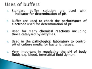 1. Standard buffer solution are used with
indicator for determination of pH.
2. Buffer are used to check the performance of
electrode used for determination of pH.
3. Used for many chemical reactions including
those catalysed by enzymes.
4. Used in the pathological laboratory to control
pH of culture media for bacteria tissues.
5. Very important in regulating the pH of body
fluids e.g. blood, interstitial fluid ,lymph.
 