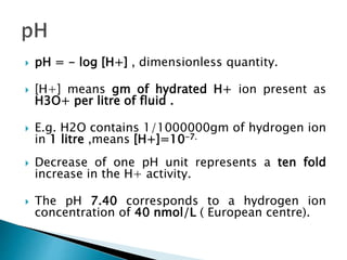  pH = - log [H+] , dimensionless quantity.
 [H+] means gm of hydrated H+ ion present as
H3O+ per litre of fluid .
 E.g. H2O contains 1/1000000gm of hydrogen ion
in 1 litre ,means [H+]=10-7.
 Decrease of one pH unit represents a ten fold
increase in the H+ activity.
 The pH 7.40 corresponds to a hydrogen ion
concentration of 40 nmol/L ( European centre).
 