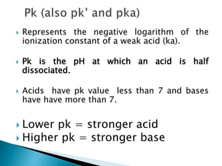  Represents the negative logarithm of the
ionization constant of a weak acid (ka).
 Pk is the pH at which an acid is half
dissociated.
 Acids have pk value less than 7 and bases
have have more than 7.
 Lower pk = stronger acid
 Higher pk = stronger base
 