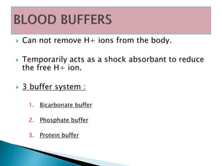  Can not remove H+ ions from the body.
 Temporarily acts as a shock absorbant to reduce
the free H+ ion.
 3 buffer system :
1. Bicarbonate buffer
2. Phosphate buffer
3. Protein buffer
 
