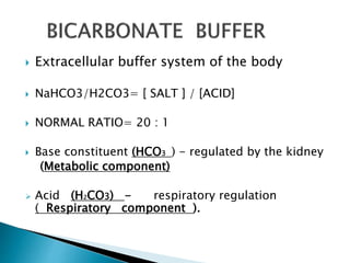  Extracellular buffer system of the body
 NaHCO3/H2CO3= [ SALT ] / [ACID]
 NORMAL RATIO= 20 : 1
 Base constituent (HCO3 ) - regulated by the kidney
(Metabolic component)
 Acid (H2CO3) - respiratory regulation
( Respiratory component ).
 