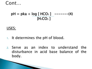 pH = pka + log [ HCO3 ] -------(4)
[H2CO3 ]
USES;
1. It determines the pH of blood.
2. Serve as an index to understand the
disturbance in acid base balance of the
body.
 