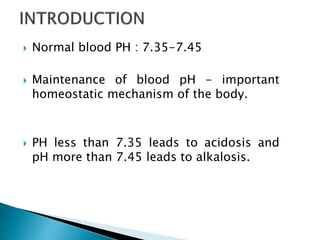  Normal blood PH : 7.35-7.45
 Maintenance of blood pH - important
homeostatic mechanism of the body.
 PH less than 7.35 leads to acidosis and
pH more than 7.45 leads to alkalosis.
 