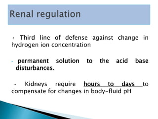 • Third line of defense against change in
hydrogen ion concentration
• permanent solution to the acid base
disturbances.
• Kidneys require hours to days to
compensate for changes in body-fluid pH
 