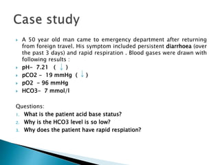  A 50 year old man came to emergency department after returning
from foreign travel. His symptom included persistent diarrhoea (over
the past 3 days) and rapid respiration . Blood gases were drawn with
following results :
 pH- 7.21 ( )
 pCO2 - 19 mmHg ( )
 pO2 - 96 mmHg
 HCO3- 7 mmol/l
Questions:
1. What is the patient acid base status?
2. Why is the HCO3 level is so low?
3. Why does the patient have rapid respiation?
 