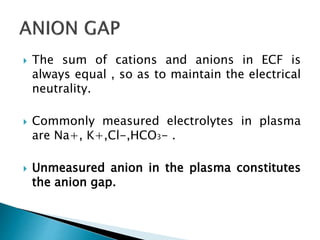  The sum of cations and anions in ECF is
always equal , so as to maintain the electrical
neutrality.
 Commonly measured electrolytes in plasma
are Na+, K+,Cl-,HCO3- .
 Unmeasured anion in the plasma constitutes
the anion gap.
 