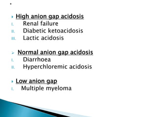  High anion gap acidosis
I. Renal failure
II. Diabetic ketoacidosis
III. Lactic acidosis
 Normal anion gap acidosis
I. Diarrhoea
II. Hyperchloremic acidosis
 Low anion gap
I. Multiple myeloma
 