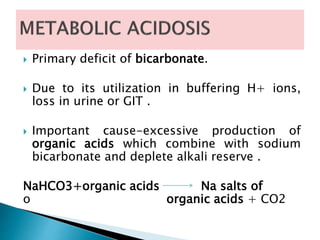  Primary deficit of bicarbonate.
 Due to its utilization in buffering H+ ions,
loss in urine or GIT .
 Important cause-excessive production of
organic acids which combine with sodium
bicarbonate and deplete alkali reserve .
NaHCO3+organic acids Na salts of
o organic acids + CO2
 