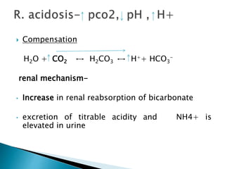  Compensation
H2O + CO2 ↔ H2CO3 ↔ H++ HCO3
-
renal mechanism-
• Increase in renal reabsorption of bicarbonate
• excretion of titrable acidity and NH4+ is
elevated in urine
 