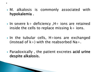  M. alkalosis is commonly associated with
hypokalemia .
 In severe k+ deficiency ,H+ ions are retained
inside the cells to replace missing k+ ions.
 In the tubular cells, H+ions are exchanged
(instead of k+) with the reabsorbed Na+.
 Paradoxically , the patient excretes acid urine
despite alkalosis.
 