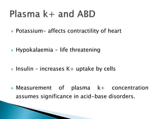  Potassium- affects contractility of heart
 Hypokalaemia - life threatening
 Insulin – increases K+ uptake by cells
 Measurement of plasma k+ concentration
assumes significance in acid-base disorders.
 