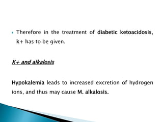  Therefore in the treatment of diabetic ketoacidosis,
k+ has to be given.
K+ and alkalosis
Hypokalemia leads to increased excretion of hydrogen
ions, and thus may cause M. alkalosis.
 