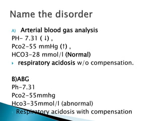 A) Arterial blood gas analysis
PH- 7.31 ( ↓) ,
Pco2-55 mmHg (↑) ,
HCO3-28 mmol/l (Normal)
 respiratory acidosis w/o compensation.
B)ABG
Ph-7.31
Pco2-55mmhg
Hco3-35mmol/l (abnormal)
 Respiratory acidosis with compensation
 