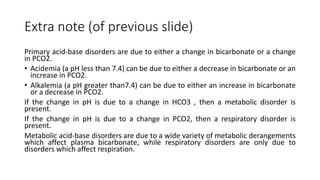 Extra note (of previous slide)
Primary acid-base disorders are due to either a change in bicarbonate or a change
in PCO2.
• Acidemia (a pH less than 7.4) can be due to either a decrease in bicarbonate or an
increase in PCO2.
• Alkalemia (a pH greater than7.4) can be due to either an increase in bicarbonate
or a decrease in PCO2.
If the change in pH is due to a change in HCO3 , then a metabolic disorder is
present.
If the change in pH is due to a change in PCO2, then a respiratory disorder is
present.
Metabolic acid-base disorders are due to a wide variety of metabolic derangements
which affect plasma bicarbonate, while respiratory disorders are only due to
disorders which affect respiration.
 