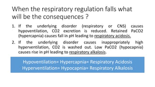 When the respiratory regulation falls what
will be the consequences ?
1. If the underlying disorder (respiratory or CNS) causes
hypoventilation, CO2 excretion is reduced. Retained PaCO2
(hypercapnia) causes fall in pH leading to respiratory acidosis.
2. If the underlying disorder causes inappropriately high
hyperventilation, CO2 is washed out. Low PaCO2 (hypocapnia)
causes rise in pH leading to respiratory alkalosis.
Hypoventilation= Hypercapnia= Respiratory Acidosis
Hyperventilation= Hypocapnia= Respiratory Alkalosis
 