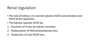 Renal regulation
• The role of kidney is to maintain plasma HCO3 concentration and
there by pH regulation.
• The kidneys regulate HCO3 by:
1. Excretion of H ions by tubular secretion.
2. Reabsorption of filtered bicarbonate ions.
3. Production of new HCO3 ions.
 