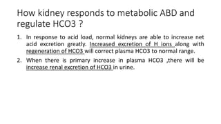 How kidney responds to metabolic ABD and
regulate HCO3 ?
1. In response to acid load, normal kidneys are able to increase net
acid excretion greatly. Increased excretion of H ions along with
regeneration of HCO3 will correct plasma HCO3 to normal range.
2. When there is primary increase in plasma HCO3 ,there will be
increase renal excretion of HCO3 in urine.
 