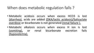 When does metabolic regulation falls ?
• Metabolic acidosis occurs when excess HCO3 is lost
(diarrhea), acids are added (DKA/lactic acidosis)/Salicyclate
overdose or bicarbonate is not generated (renal failure ).
• Metabolic alkalosis occurs when excess H ion is lost
(vomiting), or renal bicarbonate excretion fails
(hypovolemia).
 