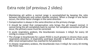 Extra note (of previous 2 slides)
• Maintaining pH within a normal range is accomplished by keeping the ratio
between bicarbonate and carbon dioxide constant. When a change in one factor
occurs, the other factor changes in the same direction.
• Compensation is always in the same direction as the primary change.
• It should be noted that compensation only brings the pH toward normal; it
cannot bring the pH completely back to normal. For complete correction of pH to
occur, the primary cause must be corrected.
• In acute respiratory acidosis, the bicarbonate increases 1 mEq/L for every 10
mmHg in-crease in PCO2.
• The change in bicarbonate for a given PCO2 is much greater in chronic than acute
respiratory disorders. A respiratory acid-base disorder is defined as chronic only
after renal compensation has reached its full potential.
• In chronic respiratory acidosis, the bicarbonate rises 3 mEq/L for every 10 mmHg
the PCO2 rises.
 
