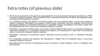 Extra notes (of previous slide)
• The formulas presented on the previous page predict the normal physiologic change of bicarbonate or PCO2
for a given acid-base disorder. If the measured PCO2 or bicarbonate does not fall within the expected range,
a second acid-base disorder is present.
• If, in metabolic acidosis and alkalosis, the PCO2 is higher than the predicted value, a concurrent respiratory
acidosis is present. Remember, an increase in PCO2 causes a decrease in pH (an acidosis ) and is due to
decreased ventilation (a respiratory disorder).If, in metabolic acidosis and alkalosis, the PCO2 is lower than
the predicted value, then a concurrent respiratory alkalosis is present.
• Remember, a decrease in PCO2 causes an increase in pH (an alkalosis )and is due to increased ventilation (a
respiratory disorder.) If, in respiratory acidosis and alkalosis, the bicarbonate is lower than the predicted
value, a concurrent metabolic acidosis is present.
• Remember, a decrease in bicarbonate causes a decrease in pH (an acidosis ) and is a metabolic acid-base
disorder.
• If, in respiratory acidosis and alkalosis, the bicarbonate is higher than the predicted value, a concurrent
metabolic alkalosis is present.
• Remember that an increase in bicarbonate causes an increase in pH(an alkalosis ) and is a metabolic acid-
base disorder.
 