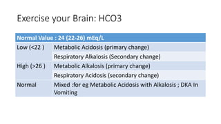 Exercise your Brain: HCO3
Normal Value : 24 (22-26) mEq/L
Low (<22 ) Metabolic Acidosis (primary change)
Respiratory Alkalosis (Secondary change)
High (>26 ) Metabolic Alkalosis (primary change)
Respiratory Acidosis (secondary change)
Normal Mixed :for eg Metabolic Acidosis with Alkalosis ; DKA In
Vomiting
 
