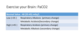 Exercise your Brain: PaCO2
Normal Value : 40 (35-45) mEq/L
Low (<35 ) Respiratory Alkalosis (primary change)
Metabolic Acidosis(Secondary change)
High (>45 ) Respiratory Acidosis (primary change)
Metabolic Alkalosis (secondary change)
 