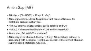 Anion Gap (AG)
• AG = Na – (Cl + HCO3) = 12 +/- 2 mEq/L
• AG in metabolic acidosis: Most important cause of Normal AG
metabolic acidosis is Diarrhea.
• High AG acidosis : Ketoacidosis, Lactic acidosis and CRF
• High AG is characterized by low HCO3 and Increased AG.
• Remember; fall in HCO3 = rise in AG
• AG in diagnosis of mixed disorder ; if high AG metabolic acidosis is
associated with a. normal HCO3 b. AG excess > HCO3 deficit (think of
superimposed Metabolic Alkalosis.
 