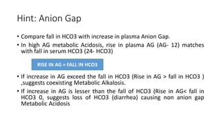 Hint: Anion Gap
• Compare fall in HCO3 with increase in plasma Anion Gap.
• In high AG metabolic Acidosis, rise in plasma AG (AG- 12) matches
with fall in serum HCO3 (24- HCO3)
• If increase in AG exceed the fall in HCO3 (Rise in AG > fall in HCO3 )
,suggests coexisting Metabolic Alkalosis.
• If increase in AG is lesser than the fall of HCO3 (Rise in AG< fall in
HCO3 0, suggests loss of HCO3 (diarrhea) causing non anion gap
Metabolic Acidosis
RISE IN AG = FALL IN HCO3
 