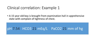 Clinical correlation: Example 1
• A 15 year old boy is brought from examination hall in apprehensive
state with complain of tightness of chest.
pH 7.54 HCO3 21 mEq/L PaCO2 21 mm of hg
 