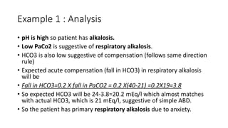 Example 1 : Analysis
• pH is high so patient has alkalosis.
• Low PaCo2 is suggestive of respiratory alkalosis.
• HCO3 is also low suggestive of compensation (follows same direction
rule)
• Expected acute compensation (fall in HCO3) in respiratory alkalosis
will be
• Fall in HCO3=0.2 X fall in PaCO2 = 0.2 X(40-21) =0.2X19=3.8
• So expected HCO3 will be 24-3.8=20.2 mEq/l which almost matches
with actual HCO3, which is 21 mEq/l, suggestive of simple ABD.
• So the patient has primary respiratory alkalosis due to anxiety.
 
