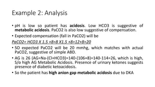 Example 2: Analysis
• pH is low so patient has acidosis. Low HCO3 is suggestive of
metabolic acidosis. PaCO2 is also low suggestive of compensation.
• Expected compensation (fall in PaCO2) will be
PaCO2= HCO3 X 1.5 +8=8 X1.5 +8=12+8=20
• SO expected PaCO2 will be 20 mmhg, which matches with actual
PaCO2, suggestive of simple ABD.
• AG is 26 (AG=Na-(Cl+HCO3)=140-(106+8)=140-114=26, which is high,
S/o high AG Metabolic Acidosis. Presence of urinary ketones suggests
presence of diabetic ketoacidosis.
• So the patient has high anion gap metabolic acidosis due to DKA
 