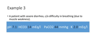 Example 3
• A patient with severe diarrhea, c/o difficulty in breathing (due to
muscle weakness).
pH 7.1 HCO3 14 mEq/l PaCO2 44 mmhg K 2.0 mEq/l
 