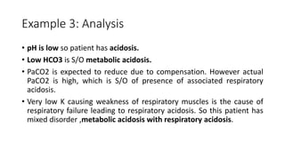 Example 3: Analysis
• pH is low so patient has acidosis.
• Low HCO3 is S/O metabolic acidosis.
• PaCO2 is expected to reduce due to compensation. However actual
PaCO2 is high, which is S/O of presence of associated respiratory
acidosis.
• Very low K causing weakness of respiratory muscles is the cause of
respiratory failure leading to respiratory acidosis. So this patient has
mixed disorder ,metabolic acidosis with respiratory acidosis.
 